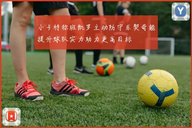小卡特称班凯罗主动防守东契奇能提升球队实力助力更高目标