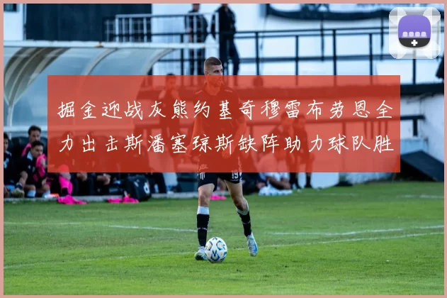 掘金迎战灰熊约基奇穆雷布劳恩全力出击斯潘塞琼斯缺阵助力球队胜算