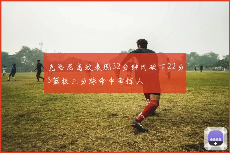 克洛尼高效表现32分钟内砍下22分5篮板三分球命中率惊人
