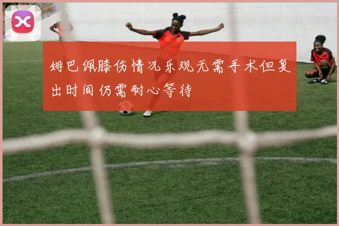 姆巴佩膝伤情况乐观无需手术但复出时间仍需耐心等待