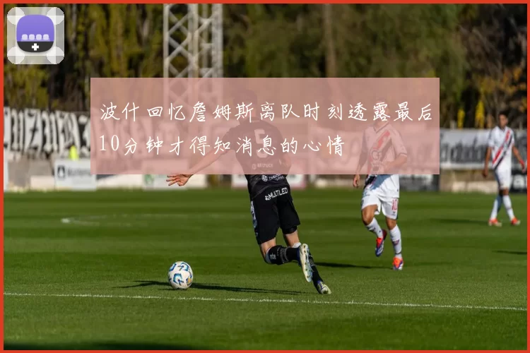波什回忆詹姆斯离队时刻透露最后10分钟才得知消息的心情