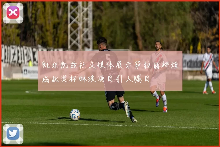 凯尔凯兹社交媒体展示萨拉赫辉煌成就奖杯琳琅满目引人瞩目