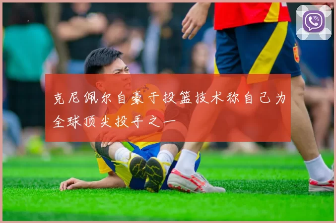 克尼佩尔自豪于投篮技术称自己为全球顶尖投手之一