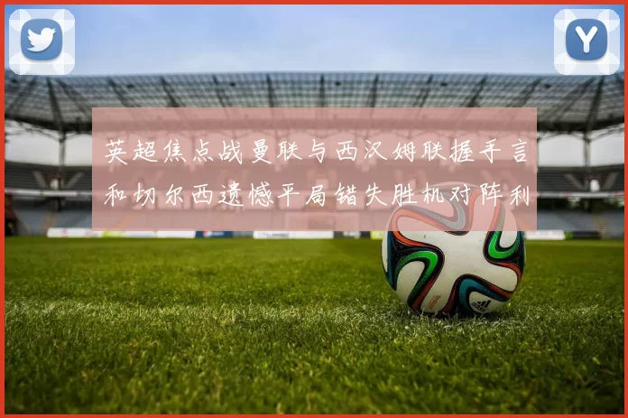 英超焦点战曼联与西汉姆联握手言和切尔西遗憾平局错失胜机对阵利兹联