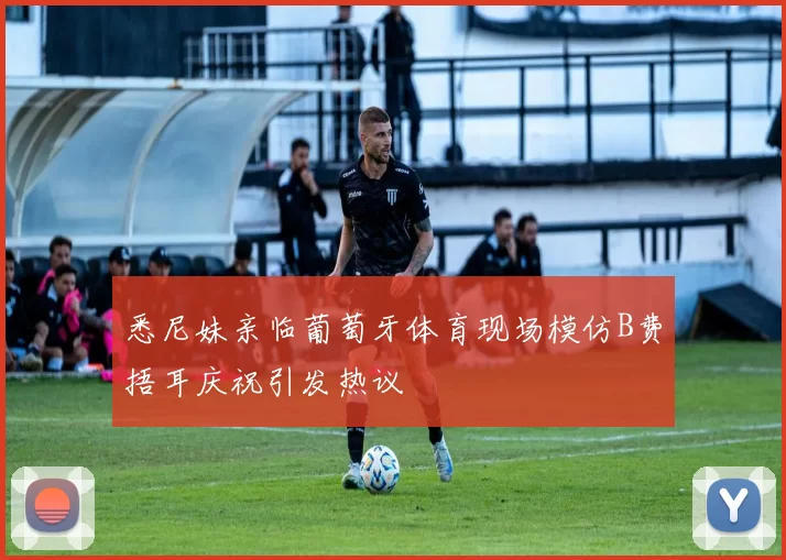 悉尼妹亲临葡萄牙体育现场模仿B费捂耳庆祝引发热议