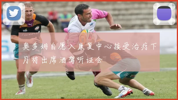 奥多姆自愿入康复中心接受治疗下月将出席酒驾听证会