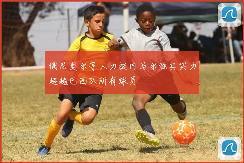 儒尼奥尔等人力挺内马尔称其实力超越巴西队所有球员