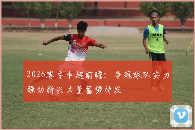 2026赛季中超前瞻：争冠球队实力强劲新兴力量蓄势待发