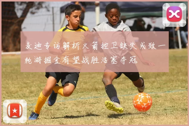 麦迪专访解析火箭控卫缺失或致一轮游掘金有望战胜活塞夺冠