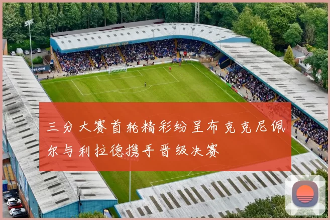 三分大赛首轮精彩纷呈布克克尼佩尔与利拉德携手晋级决赛
