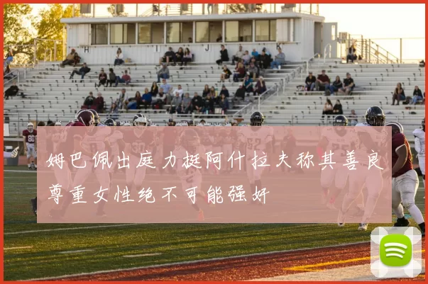 姆巴佩出庭力挺阿什拉夫称其善良尊重女性绝不可能强奸