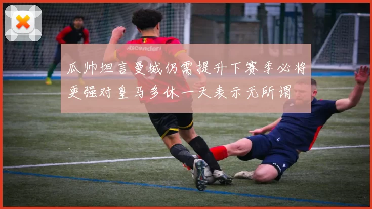 瓜帅坦言曼城仍需提升下赛季必将更强对皇马多休一天表示无所谓