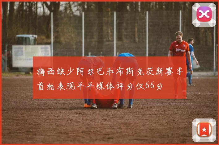 梅西缺少阿尔巴和布斯克茨新赛季首轮表现平平媒体评分仅66分