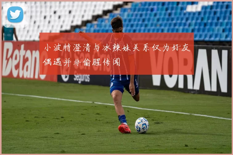 小波特澄清与冰辣妹关系仅为好友偶遇并非偷腥传闻