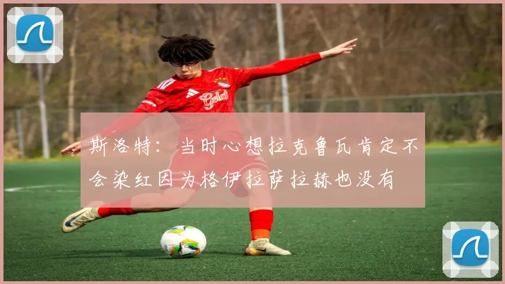 斯洛特：当时心想拉克鲁瓦肯定不会染红因为格伊拉萨拉赫也没有