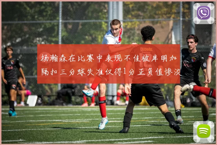 杨瀚森在比赛中表现不佳被库明加隔扣三分球失准仅得1分正负值惨淡11
