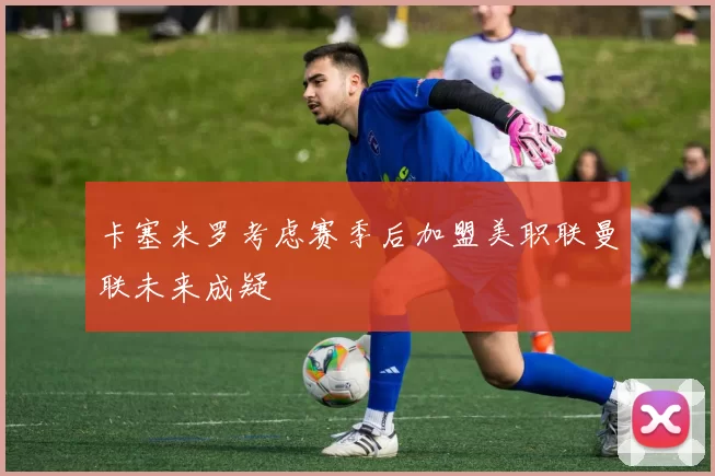 卡塞米罗考虑赛季后加盟美职联曼联未来成疑