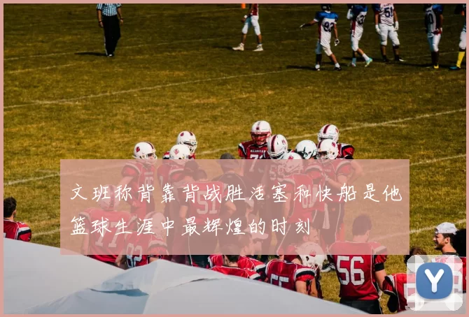 文班称背靠背战胜活塞和快船是他篮球生涯中最辉煌的时刻