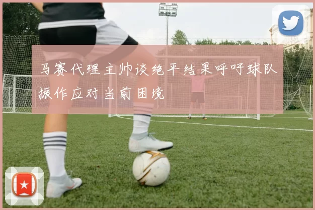 马赛代理主帅谈绝平结果呼吁球队振作应对当前困境