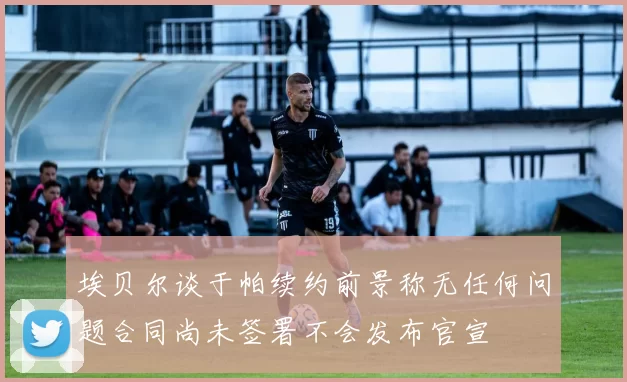 埃贝尔谈于帕续约前景称无任何问题合同尚未签署不会发布官宣
