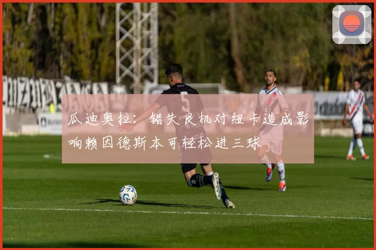 瓜迪奥拉：错失良机对纽卡造成影响赖因德斯本可轻松进三球