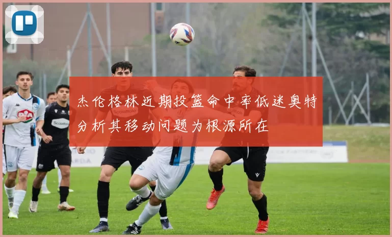 杰伦格林近期投篮命中率低迷奥特分析其移动问题为根源所在