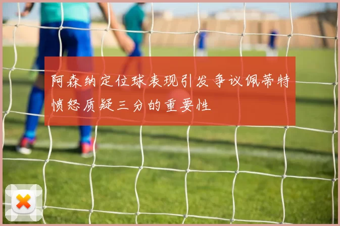 阿森纳定位球表现引发争议佩蒂特愤怒质疑三分的重要性