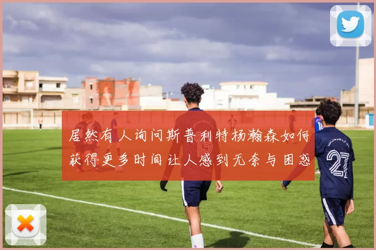 居然有人询问斯普利特杨瀚森如何获得更多时间让人感到无奈与困惑
