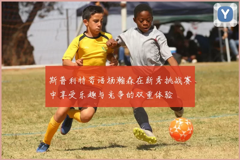 斯普利特寄语杨瀚森在新秀挑战赛中享受乐趣与竞争的双重体验
