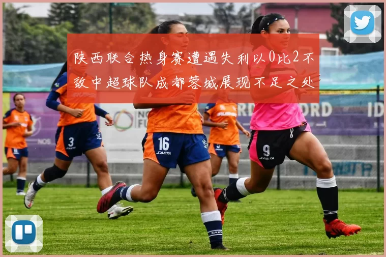 陕西联合热身赛遭遇失利以0比2不敌中超球队成都蓉城展现不足之处