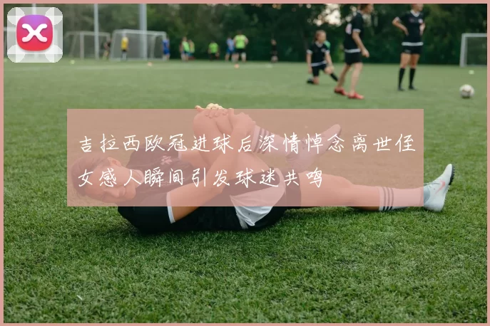 吉拉西欧冠进球后深情悼念离世侄女感人瞬间引发球迷共鸣