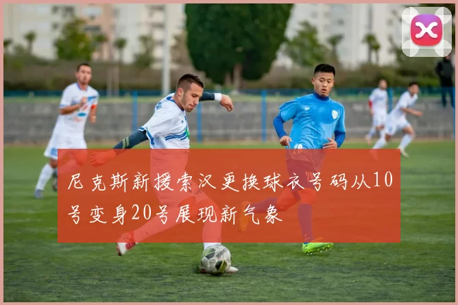 尼克斯新援索汉更换球衣号码从10号变身20号展现新气象